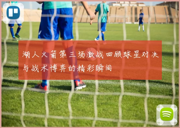 湖人火箭第三场激战回顾球星对决与战术博弈的精彩瞬间