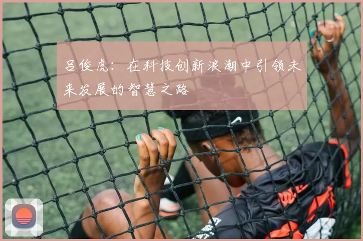 吕俊虎：在科技创新浪潮中引领未来发展的智慧之路