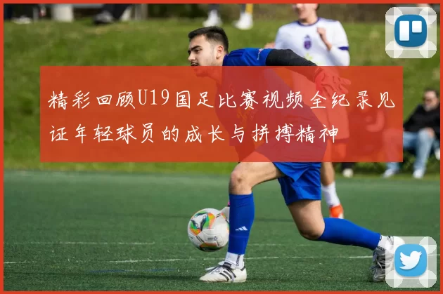 精彩回顾U19国足比赛视频全纪录见证年轻球员的成长与拼搏精神