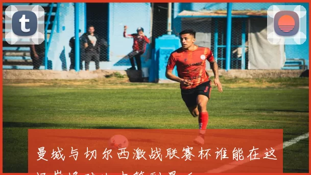 曼城与切尔西激战联赛杯谁能在这场巅峰对决中笑到最后