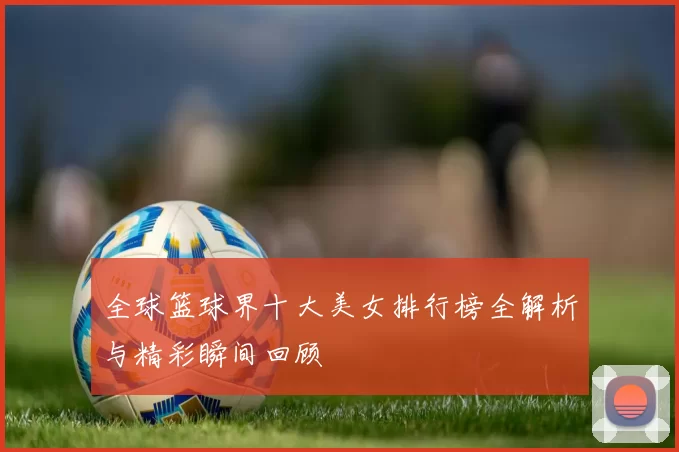 全球篮球界十大美女排行榜全解析与精彩瞬间回顾