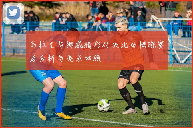 乌拉圭与挪威精彩对决比分揭晓赛后分析与亮点回顾