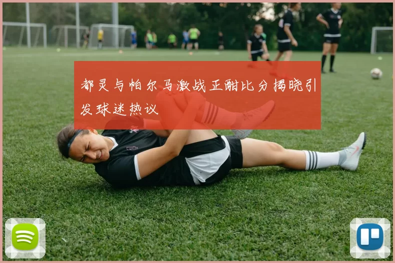 都灵与帕尔马激战正酣比分揭晓引发球迷热议