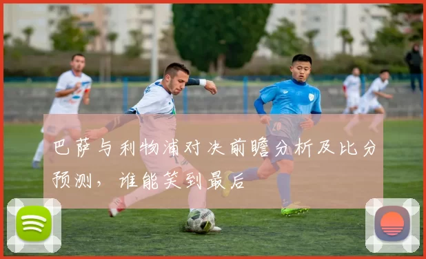 巴萨与利物浦对决前瞻分析及比分预测，谁能笑到最后